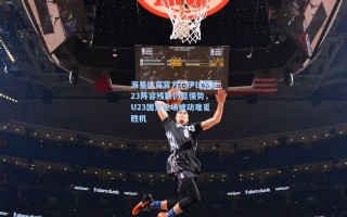 海星体育官方：伊拉克U23阵容残缺仍显强势，U23国足全场被动难觅胜机