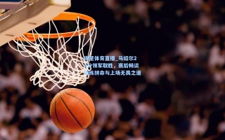 海星体育直播_马绍尔24分领军取胜，赛后畅谈训练拼命与上场无畏之道