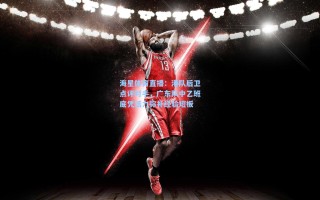 海星体育直播：港队后卫点评对手，广东队中乙班底凭活力弥补经验短板